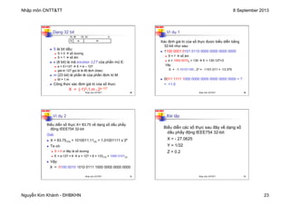 Nhập môn CNTT&TT 8 September 2013
Nguyễn Kim Khánh - ĐHBKHN 23
N2K-HUST
89
Dạng 32 bit
n S là bit dấu:
n S = 0 à số dương
n S = 1 à số âm
n e (8 bit) là mã excess-127 của phần mũ E:
n e = E+127 à E = e – 127
n giá trị 127 gọi là là độ lệch (bias)
n m (23 bit) là phần lẻ của phần định trị M:
n M = 1.m
n Công thức xác định giá trị của số thực:
X = (-1)S
*1.m * 2e-127
S m
e
31 	
  	
  22	
   	
  	
  	
  	
  	
  	
  	
  	
  	
  	
  	
  	
  	
  	
  	
  	
  	
  	
  	
  	
  	
  	
  	
  	
  	
  0
30	
  	
  	
  	
  	
  	
  	
  	
  23
Nhập môn CNTT&TT 89
N2K-HUST
90
Ví dụ 1
Xác định giá trị của số thực được biểu diễn bằng
32-bit như sau:
n 1100 0001 0101 0110 0000 0000 0000 0000
n S = 1 à số âm
n e = 1000 00102 = 130 à E = 130-127=3
Vậy
X = -1.10101100 * 23 = -1101.011 = -13.375
n 0011 1111 1000 0000 0000 0000 0000 0000 = ?
= +1.0
Nhập môn CNTT&TT 90
N2K-HUST
91
Ví dụ 2
Biểu diễn số thực X= 83.75 về dạng số dấu phẩy
động IEEE754 32-bit
Giải:
n X = 83.75(10) = 1010011.11(2) = 1.01001111 x 26
n Ta có:
n S = 0 vì đây là số dương
n E = e-127 = 6 à e = 127 + 6 = 133(10) = 1000 0101(2)
n Vậy:
X = 0100 0010 1010 0111 1000 0000 0000 0000
Nhập môn CNTT&TT 91
N2K-HUST
92
Bài tập
Biểu diễn các số thực sau đây về dạng số
dấu phẩy động IEEE754 32-bit:
X = - 27.0625
Y = 1/32
Z = 0.2
Nhập môn CNTT&TT 92
 