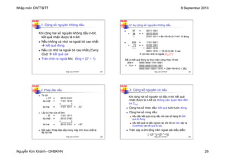 Nhập môn CNTT&TT 8 September 2013
Nguyễn Kim Khánh - ĐHBKHN 26
N2K-HUST
101
1. Cộng số nguyên không dấu
Khi cộng hai số nguyên không dấu n-bit,
kết quả nhận được là n-bit:
n Nếu không có nhớ ra ngoài bit cao nhất
à kết quả đúng.
n Nếu có nhớ ra ngoài bit cao nhất (Carry
Out) à kết quả sai
n Tràn nhớ ra ngoài khi: tổng > (2n – 1)
Nhập môn CNTT&TT 101
N2K-HUST
102
Ví dụ cộng số nguyên không dấu
n 57 = 0011 1001
+ 34 = + 0010 0010
91 0101 1011 = 64+16+8+2+1=91 à đúng
n 209 = 1101 0001
+ 73 = + 0100 1001
282 1 0001 1010
0001 1010 = 16+8+2=26 à sai
à có tràn nhớ ra ngoài (Cout=1)
Để có kết quả đúng ta thực hiện cộng theo 16-bit:
209 = 0000 0000 1101 0001
+ 73 = + 0000 0000 0100 1001
0000 0001 0001 1010 = 256+16+8+2 = 282
Nhập môn CNTT&TT 102
N2K-HUST
103
2. Phép đảo dấu
n Ta có:
+ 37 = 0010 0101
bù một = 1101 1010
+ 1
bù hai = 1101 1011 = -37
n Lấy bù hai của số âm:
- 37 = 1101 1011
bù một = 0010 0100
+ 1
bù hai = 0010 0101 = +37
n Kết luận: Phép đảo dấu trong máy tính thực chất là
lấy bù hai
Nhập môn CNTT&TT 103
N2K-HUST
104
3. Cộng số nguyên có dấu
Khi cộng hai số nguyên có dấu n-bit, kết quả
nhận được là n-bit và không cần quan tâm đến
bit Cout
.
n Cộng hai số khác dấu: kết quả luôn luôn đúng.
n Cộng hai số cùng dấu:
n nếu dấu kết quả cùng dấu với các số hạng thì kết
quả là đúng.
n nếu kết quả có dấu ngược lại, khi đó có tràn xảy ra
(Overflow) và kết quả bị sai.
n Tràn xảy ra khi tổng nằm ngoài dải biểu diễn:
[ -(2n-1),+(2n-1-1)]
Nhập môn CNTT&TT 104
 