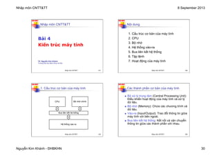 Nhập môn CNTT&TT 8 September 2013
Nguyễn Kim Khánh - ĐHBKHN 30
N2K-HUST
117
Nhập môn CNTT&TT
Bài 4
Kiến trúc máy tính
TS. Nguyễn Kim Khánh
Trường Đại học Bách khoa Hà Nội
Nhập môn CNTT&TT 117
N2K-HUST
118
1. Cấu trúc cơ bản của máy tính
2. CPU
3. Bộ nhớ
4. Hệ thống vào-ra
5. Bus liên kết hệ thống
6. Tập lệnh
7. Hoạt động của máy tính
Nội dung
Nhập môn CNTT&TT 118
N2K-HUST
119
1. Cấu trúc cơ bản của máy tính
CPU Bộ nhớ chính
Bus liên kết hệ thống
Hệ thống vào-ra
Nhập môn CNTT&TT 119
N2K-HUST
120
n Bộ xử lý trung tâm (Central Processing Unit):
Điều khiển hoạt động của máy tính và xử lý
dữ liệu.
n Bộ nhớ (Memory): Chứa các chương trình và
dữ liệu.
n Vào-ra (Input/Output): Trao đổi thông tin giữa
máy tính với bên ngoài.
n Bus liên kết hệ thống: Kết nối và vận chuyển
thông tin giữa các thành phần với nhau.
Các thành phần cơ bản của máy tính
Nhập môn CNTT&TT 120
 