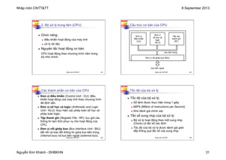 Nhập môn CNTT&TT 8 September 2013
Nguyễn Kim Khánh - ĐHBKHN 31
N2K-HUST
121
n Chức năng:
n điều khiển hoạt động của máy tính
n xử lý dữ liệu
n Nguyên tắc hoạt động cơ bản:
CPU hoạt động theo chương trình nằm trong
bộ nhớ chính.
2. Bộ xử lý trung tâm (CPU)
Nhập môn CNTT&TT 121
N2K-HUST
122
Cấu trúc cơ bản của CPU
Đơn vị
điều khiển
(CU)
Đơn vị
số học và
logic
(ALU)
Tập các
thanh ghi
(RF)
Đơn vị nối ghép bus (BIU)
bus bên ngoài
bus bên trong
Nhập môn CNTT&TT 122
N2K-HUST
123
n Đơn vị điều khiển (Control Unit - CU): điều
khiển hoạt động của máy tính theo chương trình
đã định sẵn.
n Đơn vị số học và logic (Arithmetic and Logic
Unit - ALU): thực hiện các phép toán số học và
phép toán logic.
n Tập thanh ghi (Register File - RF): lưu giữ các
thông tin tạm thời phục vụ cho hoạt động của
CPU.
n Đơn vị nối ghép bus (Bus Interface Unit - BIU)
kết nối và trao đổi thông tin giữa bus bên trong
(internal bus) và bus bên ngoài (external bus).
Các thành phần cơ bản của CPU
Nhập môn CNTT&TT 123
N2K-HUST
124
Tốc độ của bộ xử lý
n Tốc độ của bộ xử lý:
n Số lệnh được thực hiện trong 1 giây
n MIPS (Million of Instructions per Second)
n Khó đánh giá chính xác
n Tần số xung nhịp của bộ xử lý:
n Bộ xử lý hoạt động theo một xung nhịp
(Clock) có tần số xác định
n Tốc độ của bộ xử lý được đánh giá gián
tiếp thông qua tần số của xung nhịp
Nhập môn CNTT&TT 124
 