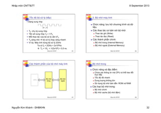 Nhập môn CNTT&TT 8 September 2013
Nguyễn Kim Khánh - ĐHBKHN 32
N2K-HUST
125
Tốc độ bộ xử lý (tiếp)
§ T0: chu kỳ xung nhịp
§ Tần số xung nhịp: f0 = 1/T0
§ Mỗi thao tác của bộ xử lý cần kT0
§ T0 càng nhỏ à bộ xử lý chạy càng nhanh
§ Ví dụ: Máy tính dùng bộ xử lý 2GHz
Ta có f0 = 2GHz = 2x109Hz
à T0 = 1/f0 = 1/(2x109) = 0,5 ns.
T0
§ Dạng xung nhịp
Nhập môn CNTT&TT 125
N2K-HUST
126
3. Bộ nhớ máy tính
n Chức năng: lưu trữ chương trình và dữ
liệu.
n Các thao tác cơ bản với bộ nhớ:
n Thao tác ghi (Write)
n Thao tác đọc (Read)
n Các thành phần chính:
n Bộ nhớ trong (Internal Memory)
n Bộ nhớ ngoài (External Memory)
Nhập môn CNTT&TT 126
N2K-HUST
127
Các thành phần của bộ nhớ máy tính
CPU
Bộ nhớ
trong
Bộ nhớ
ngoài
Nhập môn CNTT&TT 127
N2K-HUST
128
n Chức năng và đặc điểm:
n Chứa các thông tin mà CPU có thể trao đổi
trực tiếp
n Tốc độ rất nhanh
n Dung lượng không lớn
n Sử dụng bộ nhớ bán dẫn: ROM và RAM
n Các loại bộ nhớ trong:
n Bộ nhớ chính
n Bộ nhớ cache (bộ nhớ đệm)
Bộ nhớ trong
Nhập môn CNTT&TT 128
 