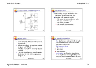 Nhập môn CNTT&TT 8 September 2013
Nguyễn Kim Khánh - ĐHBKHN 34
N2K-HUST
133
Cấu trúc cơ bản của hệ thống vào-ra
Mô-đun
vào-ra
Mô-đun
vào-ra
Cổng
vào-
ra
Thiết bị
ngoại vi
Thiết bị
ngoại vi
Thiết bị
ngoại vi
nối ghép
với CPU
và bộ
nhớ
chính
Cổng
vào-
ra
Cổng
vào-
ra
bus
hệ
thống
Nhập môn CNTT&TT 133
N2K-HUST
134
Các thiết bị vào-ra
n Chức năng: chuyển đổi dữ liệu giữa
bên trong và bên ngoài máy tính
n Các loại thiết bị vào-ra cơ bản
n Thiết bị vào: bàn phím, chuột, máy quét ...
n Thiết bị ra: màn hình, máy in ...
n Thiết bị nhớ: các ổ đĩa ...
n Thiết bị truyền thông: MODEM ...
Nhập môn CNTT&TT 134
N2K-HUST
135
Mô-đun vào-ra
n Chức năng: nối ghép các thiết bị vào-ra
với máy tính
n Mỗi mô-đun vào-ra có một hoặc một vài
cổng vào-ra (I/O Port).
n Mỗi cổng vào-ra được đánh một địa chỉ
xác định.
n Các thiết bị vào-ra được kết nối và trao
đổi dữ liệu với máy tính thông qua các
cổng vào-ra.
Nhập môn CNTT&TT 135
N2K-HUST
136
n Bus: tập hợp các đường kết nối dùng để
vận chuyển thông tin giữa các mô-đun
của máy tính với nhau.
n Các bus chức năng:
n Bus địa chỉ
n Bus dữ liệu
n Bus điều khiển
n Độ rộng bus: là số đường dây của bus
có thể truyền các bit thông tin đồng thời
(chỉ dùng cho bus địa chỉ và bus dữ liệu)
5. Bus liên kết hệ thống
Nhập môn CNTT&TT 136
 