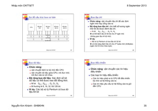Nhập môn CNTT&TT 8 September 2013
Nguyễn Kim Khánh - ĐHBKHN 35
N2K-HUST
137
Sơ đồ cấu trúc bus cơ bản
bus điều khiển
bus địa chỉ
bus dữ liệu
CPU
Mô-đun
nhớ
Mô-đun
vào-ra
Mô-đun
nhớ
Mô-đun
vào-ra
Nhập môn CNTT&TT 137
N2K-HUST
138
Bus địa chỉ
n Chức năng: vận chuyển địa chỉ để xác định
ngăn nhớ hay cổng vào-ra
n Độ rộng bus địa chỉ: cho biết số lượng ngăn
nhớ tối đa được đánh địa chỉ.
n N bit: AN-1, AN-2, ... A2, A1, A0
è có thể đánh địa chỉ tối đa cho 2N ngăn nhớ
(không gian địa chỉ bộ nhớ)
n Ví dụ:
n Bộ xử lý Pentium có bus địa chỉ 32 bit
è có khả năng đánh địa chỉ cho 232 bytes nhớ (4GBytes)
(ngăn nhớ tổ chức theo byte)
Nhập môn CNTT&TT 138
N2K-HUST
139
Bus dữ liệu
n Chức năng:
n vận chuyển lệnh từ bộ nhớ đến CPU
n vận chuyển dữ liệu giữa CPU, mô đun nhớ,
mô đun vào-ra với nhau
n Độ rộng bus dữ liệu: Xác định số bit
dữ liệu có thể được trao đổi đồng thời.
n M bit: DM-1, DM-2, ... D2, D1, D0
n M thường là 8, 16, 32, 64,128 bit.
n Ví dụ: Các bộ xử lý Pentium có bus dữ
liệu 64 bit
Nhập môn CNTT&TT 139
N2K-HUST
140
Bus điều khiển
n Chức năng: vận chuyển các tín hiệu
điều khiển
n Các loại tín hiệu điều khiển:
n Các tín hiệu phát ra từ CPU để điều khiển
bộ nhớ và hệ thống vào-ra
n Các tín hiệu yêu cầu từ hệ thống vào-ra gửi
đến CPU
Nhập môn CNTT&TT 140
 