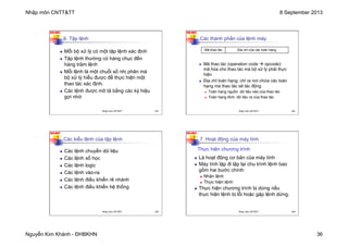 Nhập môn CNTT&TT 8 September 2013
Nguyễn Kim Khánh - ĐHBKHN 36
N2K-HUST
141
6. Tập lệnh
n Mỗi bộ xử lý có một tập lệnh xác định
n Tập lệnh thường có hàng chục đến
hàng trăm lệnh
n Mỗi lệnh là một chuỗi số nhị phân mà
bộ xử lý hiểu được để thực hiện một
thao tác xác định.
n Các lệnh được mô tả bằng các ký hiệu
gợi nhớ
Nhập môn CNTT&TT 141
N2K-HUST
142
Các thành phần của lệnh máy
n Mã thao tác (operation code à opcode):
mã hóa cho thao tác mà bộ xử lý phải thực
hiện
n Địa chỉ toán hạng: chỉ ra nơi chứa các toán
hạng mà thao tác sẽ tác động
n Toán hạng nguồn: dữ liệu vào của thao tác
n Toán hạng đích: dữ liệu ra của thao tác
Mã thao tác Địa chỉ của các toán hạng
Nhập môn CNTT&TT 142
N2K-HUST
143
Các kiểu lệnh của tập lệnh
n Các lệnh chuyển dữ liệu
n Các lệnh số học
n Các lệnh logic
n Các lệnh vào-ra
n Các lệnh điều khiển rẽ nhánh
n Các lệnh điều khiển hệ thống
Nhập môn CNTT&TT 143
N2K-HUST
144
7. Hoạt động của máy tính
n Là hoạt động cơ bản của máy tính
n Máy tính lặp đi lặp lại chu trình lệnh bao
gồm hai bước chính:
n Nhận lệnh
n Thực hiện lệnh
n Thực hiện chương trình bị dừng nếu
thực hiện lệnh bị lỗi hoặc gặp lệnh dừng.
Thực hiện chương trình
Nhập môn CNTT&TT 144
 