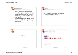 Nhập môn CNTT&TT 8 September 2013
Nguyễn Kim Khánh - ĐHBKHN 37
N2K-HUST
145
Ngắt (Interrupt)
n Ngắt là cơ chế cho phép CPU tạm
dừng chương trình đang thực hiện để
chuyển sang thực hiện một chương
trình khác – gọi là chương trình con
phục vụ ngắt.
n Sau khi thực hiện xong à quay trở về
tiếp tục thực hiện chương trình đang
bị tạm dừng.
Nhập môn CNTT&TT 145
N2K-HUST
146
Vào-ra
n Là hoạt động trao đổi dữ liệu giữa máy
tính với các thiết bị vào-ra.
Nhập môn CNTT&TT 146
N2K-HUST
147
Hết bài 4
Nhập môn CNTT&TT 147
N2K-HUST
148
Nhập môn CNTT&TT
Bài 5
Phần cứng máy tính
TS. Nguyễn Kim Khánh
Trường Đại học Bách khoa Hà Nội
Nhập môn CNTT&TT 148
 