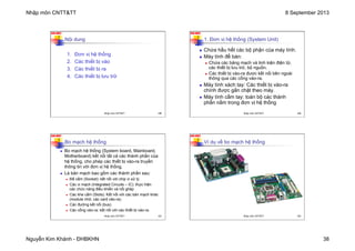 Nhập môn CNTT&TT 8 September 2013
Nguyễn Kim Khánh - ĐHBKHN 38
N2K-HUST
149
1. Đơn vị hệ thống
2. Các thiết bị vào
3. Các thiết bị ra
4. Các thiết bị lưu trữ
Nội dung
Nhập môn CNTT&TT 149
N2K-HUST
150
n Chứa hầu hết các bộ phận của máy tính.
n Máy tính để bàn:
n Chứa các bảng mạch và linh kiện điện tử,
các thiết bị lưu trữ, bộ nguồn.
n Các thiết bị vào-ra được kết nối bên ngoài
thông qua các cổng vào-ra.
n Máy tính xách tay: Các thiết bị vào-ra
chính được gắn chặt theo máy.
n Máy tính cầm tay: toàn bộ các thành
phần nằm trong đơn vị hệ thống
1. Đơn vị hệ thống (System Unit)
Nhập môn CNTT&TT 150
N2K-HUST
151
n Bo mạch hệ thống (System board, Mainboard,
Motherboard) kết nối tất cả các thành phần của
hệ thống, cho phép các thiết bị vào-ra truyền
thông tin với đơn vị hệ thống.
n Là bản mạch bao gồm các thành phần sau:
n Đế cắm (Socket): kết nối với chip vi xử lý.
n Các vi mạch (Integrated Circuits – IC): thực hiện
các chức năng điều khiển và nối ghép
n Các khe cắm (Slots): Kết nối với các bản mạch khác
(module nhớ, các card vào-ra).
n Các đường kết nối (bus).
n Các cổng vào-ra: kết nối với các thiết bị vào-ra.
Bo mạch hệ thống
Nhập môn CNTT&TT 151
N2K-HUST
152
Ví dụ về bo mạch hệ thống
Nhập môn CNTT&TT 152
 
