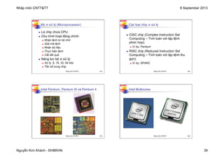 Nhập môn CNTT&TT 8 September 2013
Nguyễn Kim Khánh - ĐHBKHN 39
N2K-HUST
153
Bộ vi xử lý (Microprocessor)
n Là chip chứa CPU.
n Chu trình hoạt động chính:
n Nhận lệnh từ bộ nhớ
n Giải mã lệnh
n Nhận dữ liệu
n Thực hiện lệnh
n Cất kết quả
n Năng lực bộ vi xử lý:
n Xử lý 8, 16, 32, 64 bits
n Tần số xung nhịp
Nhập môn CNTT&TT 153
N2K-HUST
154
Các loại chip vi xử lý
n CISC chip (Complex Instruction Set
Computing – Tính toán với tập lệnh
phức hợp).
n Ví dụ: Pentium
n RISC chip (Reduced Instruction Set
Computing – Tính toán với tập lệnh thu
gọn):
n Ví dụ: SPARC
Nhập môn CNTT&TT 154
N2K-HUST
155
Intel Pentium, Pentium III và Pentium 4
Nhập môn CNTT&TT 155
N2K-HUST
156
Intel Multicores
Nhập môn CNTT&TT 156
 