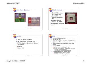 Nhập môn CNTT&TT 8 September 2013
Nguyễn Kim Khánh - ĐHBKHN 40
N2K-HUST
Core Duo & Quad Core
157
Nhập môn CNTT&TT 157
N2K-HUST
158
n Socket 1, 2, 3, 6: các
bộ VXL Intel 486
n Socket 4, 5, 7, 8:
Pentium và Pentium
Pro
n Socket PGA-370:
Celeron, PII và PIII
n Socket 478: Pentium 4
n …
Đế cắm (socket)
Nhập môn CNTT&TT 158
N2K-HUST
159
n Chứa dữ liệu và các lệnh.
n Các loại bộ nhớ trong máy tính:
n RAM: dùng làm bộ nhớ chính và cache
n ROM BIOS
n CMOS
n Video RAM
Bộ nhớ
Nhập môn CNTT&TT 159
N2K-HUST
160
n Random Access Memory
n Bộ nhớ ghi đọc
n Chứa chương trình và dữ liệu mà CPU đang
xử lý.
n Là bộ nhớ tạm thời: mất thông tin khi ngắt
nguồn.
n Các loại RAM:
n SRAM – Static RAM: dùng cho cache
n DRAM – Dynamic RAM: dùng cho bộ nhớ chính
n SDRAM – Synchronous DRAM
n DDR SDRAM – Double Data Rate SDRAM
n Các module nhớ của bộ nhớ chính:
n SIMM (Single Inline Memory Module)
n DIMM (Dual Inline Memory Module)
RAM
Nhập môn CNTT&TT 160
 
