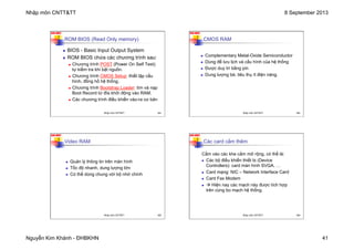 Nhập môn CNTT&TT 8 September 2013
Nguyễn Kim Khánh - ĐHBKHN 41
N2K-HUST
161
n BIOS - Basic Input Output System
n ROM BIOS chứa các chương trình sau:
n Chương trình POST (Power On Self Test):
tự kiểm tra khi bật nguồn.
n Chương trình CMOS Setup: thiết lập cấu
hình, đồng hồ hệ thống.
n Chương trình Bootstrap Loader: tìm và nạp
Boot Record từ đĩa khởi động vào RAM.
n Các chương trình điều khiển vào-ra cơ bản
ROM BIOS (Read Only memory)
Nhập môn CNTT&TT 161
N2K-HUST
162
n Complementary Metal-Oxide Semiconductor
n Dùng để lưu lịch và cấu hình của hệ thống
n Được duy trì bằng pin
n Dung lượng bé, tiêu thụ ít điện năng.
CMOS RAM
Nhập môn CNTT&TT 162
N2K-HUST
163
n Quản lý thông tin trên màn hình
n Tốc độ nhanh, dung lượng lớn
n Có thể dùng chung với bộ nhớ chính
Video RAM
Nhập môn CNTT&TT 163
N2K-HUST
164
Cắm vào các khe cắm mở rộng, có thể là:
n Các bộ điều khiển thiết bị (Device
Controllers): card màn hình SVGA, …
n Card mạng: NIC – Network Interface Card
n Card Fax Modem
n à Hiện nay các mạch này được tích hợp
trên cùng bo mạch hệ thống.
Các card cắm thêm
Nhập môn CNTT&TT 164
 