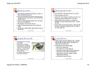 Nhập môn CNTT&TT 8 September 2013
Nguyễn Kim Khánh - ĐHBKHN 42
N2K-HUST
165
Một số bus mở rộng
n ISA (Industry Standard Architecture): chậm và
hiện nay không dùng nữa.
n PCI bus (Peripheral Component Interconnect):
nối ghép với các card vào-ra có tốc độ trao đổi
dữ liệu nhanh.
n AGP bus (Accelerated Graphic Port): nối ghép
card màn hình tăng tốc.
n PCI Express: Bus PCI tốc độ cao
n USB (Universal Serial Bus): Bus nối tiếp đa
năng.
n FireWire bus (IEEE1394): giống USB nhưng có
tốc độ cao.
Nhập môn CNTT&TT 165
N2K-HUST
166
n Các cổng PS/2: nối ghép bàn phím và chuột
n Cổng nối ghép màn hình
n Cổng LPT (Line Printer): nối ghép với máy in, là
cổng song song (Parallel Port) – 25 chân
n Cổng COM (Communication): nối ghép với
MODEM, là cổng nối tiếp (Serial Port) - 9 hoặc
25 chân
n Cổng USB (Universal Serial Bus): Cổng nối tiếp
đa năng, cho phép nối ghép tối đa 127 thiết bị,
nhờ các USB Hub
Một số cổng vào-ra chuẩn
Nhập môn CNTT&TT 166
N2K-HUST
167
n Hạ thấp điện áp từ lưới điện
công nghiệp
n Chuyển đổi từ dòng điện
xoay chiều (AC – Alternating
Current) thành dòng điện một
chiều (DC – Direct Current).
n Power Supply dùng trong
máy tính để bàn.
n AC Adapter dùng để xạc pin
cho máy tính xách tay.
Bộ nguồn điện cung cấp
Nhập môn CNTT&TT 167
N2K-HUST
168
2. Các thiết bị vào
n Chức năng của các thiết bị vào: chuyển
đổi dữ liệu từ bên ngoài về dạng mà
máy tính có thể xử lý.
n Các thiết bị vào thông dụng:
n Bàn phím (Keyboard)
n Các thiết bị trỏ: Chuột (Mouse)
n Các thiết bị quét: Máy quét ảnh (Scanner),
Máy đọc mã vạch (Bar Code Reader)
n Các thiết bị chụp ảnh: Digital Camera,
Digital Video Camera
n Các thiết bị nhận âm thanh
Nhập môn CNTT&TT 168
 
