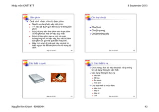 Nhập môn CNTT&TT 8 September 2013
Nguyễn Kim Khánh - ĐHBKHN 43
N2K-HUST
169
Bàn phím
n Quá trình nhận phím từ bàn phím:
n Người sử dụng bấm vào một phím.
n Tín hiệu sẽ được gửi đến bộ xử lý trong bàn
phím
n Bộ xử lý này xác định phím nào được bấm
vì mỗi phím có một tín hiệu duy nhất
n Bộ xử lý bàn phím tạo ra một mã quét
tương ứng với tín hiệu này, lưu vào bộ đệm
bàn phím và gửi mã quét đến máy tính.
n Máy tính sẽ xử lý mã quét này và phát tín
hiệu ngược lại để bàn phím xóa nó trong bộ
đệm.
Nhập môn CNTT&TT 169
N2K-HUST
170
Các loại chuột
n Chuột cơ
n Chuột quang
n Chuột không dây
Nhập môn CNTT&TT 170
N2K-HUST
171
Các thiết bị quét
Nhập môn CNTT&TT 171
N2K-HUST
172
3. Các thiết bị ra
n Chức năng: đưa dữ liệu đã được xử lý (thông
tin) về dạng thông tin cần thiết
n Các dạng thông tin đưa ra:
n Văn bản
n Đồ họa
n Âm thanh
n Hình ảnh
n Các loại thiết bị ra cơ bản:
n Màn hình
n Máy in
n Máy vẽ
n Loa Nhập môn CNTT&TT 172
 