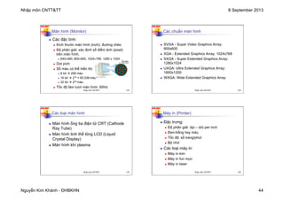 Nhập môn CNTT&TT 8 September 2013
Nguyễn Kim Khánh - ĐHBKHN 44
N2K-HUST
173
Màn hình (Monitor)
n Các đặc tính:
n Kích thước màn hình (inch): đường chéo
n Độ phân giải: xác định số điểm ảnh (pixel)
trên màn hình.
n 640×480, 800×600, 1024×768, 1280 x 1024 …
n Dot pich:
n Số màu có thể hiển thị:
n 8 bit à 256 màu
n 16 bit à 216 = 65.536 màu
n 32 bit à 232 màu
n Tốc độ làm tươi màn hình: 60Hz
Nhập môn CNTT&TT 173
N2K-HUST
174
Các chuẩn màn hình
n SVGA - Super Video Graphics Array:
800x600
n XGA - Extended Graphics Array: 1024x768
n SXGA - Super Extended Graphics Array:
1280x1024
n UXGA: Ultra Extended Graphics Array:
1600x1200
n WXGA: Wide Extended Graphics Array
Nhập môn CNTT&TT 174
N2K-HUST
175
Các loại màn hình
n Màn hình ống tia điện tử CRT (Cathode
Ray Tube)
n Màn hình tinh thể lỏng LCD (Liquid
Crystal Display)
n Màn hình khí plasma
Nhập môn CNTT&TT 175
N2K-HUST
176
Máy in (Printer)
n Đặc trưng:
n Độ phân giải: dpi – dot per inch
n Đen-trắng hay màu
n Tốc độ: số trang/phút
n Bộ nhớ
n Các loại máy in:
n Máy in kim
n Máy in fun mực
n Máy in laser
Nhập môn CNTT&TT 176
 