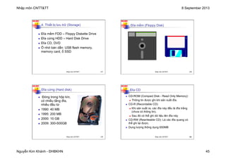Nhập môn CNTT&TT 8 September 2013
Nguyễn Kim Khánh - ĐHBKHN 45
N2K-HUST
177
4. Thiết bị lưu trữ (Storage)
n Đĩa mềm FDD – Floppy Diskette Drive
n Đĩa cứng HDD – Hard Disk Drive
n Đĩa CD, DVD
n Ổ nhớ bán dẫn: USB flash memory,
memory card, ổ SSD
Nhập môn CNTT&TT 177
N2K-HUST
178
Đĩa mềm (Floppy Disk)
Nhập môn CNTT&TT 178
N2K-HUST
179
n Đóng trong hộp kín,
có nhiều tầng đĩa,
nhiều đầu từ
n 1990: 40 MB
n 1995: 200 MB
n 2000: 10 GB
n 2009: 300-500GB
Đĩa cứng (Hard disk)
Nhập môn CNTT&TT 179
N2K-HUST
180
Đĩa CD
n CD-ROM (Compact Disk - Read Only Memory):
n Thông tin được ghi khi sản xuất đĩa.
n CD-R (Recordable CD):
n Khi sản xuất ra, các đĩa này đều là đĩa trắng
(chưa có thông tin).
n Sau đó có thể ghi dữ liệu lên đĩa này
n CD-RW (Rewriteable CD): Là các đĩa quang có
thể ghi lại được.
n Dung lượng thông dụng 650MB
Nhập môn CNTT&TT 180
 