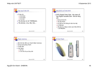 Nhập môn CNTT&TT 8 September 2013
Nguyễn Kim Khánh - ĐHBKHN 46
N2K-HUST
181
Các loại ổ đĩa CD
n Ổ đĩa CD:
n Ổ CD-ROM
n Ổ CD-Writer
n Ổ CD-RW
n Tốc độ đọc cơ sở 150KByte/s.
n Tốc độ bội, ví dụ: 48x, 52x,...
Nhập môn CNTT&TT 181
N2K-HUST
182
Đĩa DVD và ổ đĩa DVD
n DVD (Digital Video Disk - đĩa video số
hay Digital Versatile Disk - đĩa đa năng
số):
n Dung lượng lớn
n Tốc độ nhanh
n Có thể lưu trữ thông tin trên hai mặt.
n 4,7GB/mặt
n Tốc độ truy nhập cơ bản của ổ đĩa DVD là
1,321Mbyte/s.
Nhập môn CNTT&TT 182
N2K-HUST
183
Flash memory
n Bộ nhớ bán dẫn cực nhanh (flash memory)
n Dung lượng tăng nhanh
n Thuận tiện
n Các dạng:
n Thẻ nhớ
n Ổ nhớ kết nối qua cổng USB
Nhập môn CNTT&TT 183
N2K-HUST
184
Ổ nhớ Flash
Nhập môn CNTT&TT 184
 