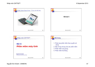 Nhập môn CNTT&TT 8 September 2013
Nguyễn Kim Khánh - ĐHBKHN 47
N2K-HUST
Ổ SSD (Solid State Driver - Ổ lưu trữ thể rắn)
185
Nhập môn CNTT&TT 185
N2K-HUST
186
Hết bài 5
Nhập môn CNTT&TT 186
N2K-HUST
187
Nhập môn CNTT&TT
Bài 6
Phần mềm máy tính
Nguyễn Kim Khánh
Trường Đại học Bách khoa Hà Nội
Nhập môn CNTT&TT 187
N2K-HUST
188
1. Phân loại phần mềm theo quyền sử
dụng
2. Đặc trưng chung của các phần mềm
3. Phần mềm ứng dụng
4. Phần mềm hệ thống
Nội dung
Nhập môn CNTT&TT 188
 