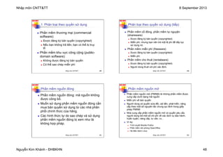 Nhập môn CNTT&TT 8 September 2013
Nguyễn Kim Khánh - ĐHBKHN 48
N2K-HUST
189
1. Phân loại theo quyền sử dụng
n Phần mềm thương mại (commercial
software):
n Được đăng ký bản quyền (copyrighted)
n Nếu bạn không trả tiền, bạn có thể bị truy
tố
n Phần mềm khu vực công cộng (public-
domain software):
n Không được đăng ký bản quyền
n Có thể sao chép miễn phí
Nhập môn CNTT&TT 189
N2K-HUST
190
Phân loại theo quyền sử dụng (tiếp)
n Phần mềm cổ đông, phần mềm tự nguyện
(shareware)
n Được đăng ký bản quyền (copyrighted)
n Miễn phí, nhưng bạn nên trả một lệ phí để tiếp tục
sử dụng nó.
n Phần mềm miễn phí (freeware)
n Được đăng ký bản quyền (copyrighted)
n Miễn phí.
n Phần mềm cho thuê (rentalware)
n Được đăng ký bản quyền (copyrighted)
n Người dùng thuê với phí xác định.
Nhập môn CNTT&TT 190
N2K-HUST
Phần mềm nguồn đóng
n Phần mềm nguồn đóng: mã nguồn không
được công bố.
n Muốn sử dụng phần mềm nguồn đóng cần
mua bản quyền sử dụng từ các nhà phân
phối chính thức của hãng.
n Các hình thức tự do sao chép và sử dụng
phần mềm nguồn đóng bị xem như là
không hợp pháp.
191
Nhập môn CNTT&TT 191
N2K-HUST
Phần mềm nguồn mở
n Phần mềm nguồn mở (PMNM) là những phần mềm được
cung cấp dưới dạng mã nguồn
n Miễn phí về bản quyền
n Người dùng có quyền sửa đổi, cải tiến, phát triển, nâng
cấp theo một số nguyên tắc chung qui định trong giấy
phép PMNM
n Nhà cung cấp phần mềm nguồn mở có quyền yêu cầu
người dùng trả một số chi phí về các dịch vụ bảo hành,
huấn luyện, nâng cấp, tư vấn, vv...
n Ví dụ:
n Trình duyêt Mozilla Firefox
n Phần mềm văn phòng OpenOffice
n Hệ điêù hành Linux
192
Nhập môn CNTT&TT 192
 