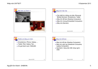 Nhập môn CNTT&TT 8 September 2013
Nguyễn Kim Khánh - ĐHBKHN 5
N2K-HUST
IBM 360 và CRAY-1
Nhập môn CNTT&TT 17
N2K-HUST
n Các thiết bị di động cá nhân (Personal
Mobile Devices): Smartphone, Tablet
n Máy tính để bàn (Desktop Computers)
n Máy tính nhúng (Embedded Computers)
n Máy chủ (Servers)
Máy tính hiện đại
Nhập môn CNTT&TT 18
N2K-HUST
Thiết bị di động cá nhân
n Smartphone: iPhone, Galaxy, ...
n Tablet: iPad, Galaxy Tab, ...
n Có giá thành dưới 1000USD
Nhập môn CNTT&TT 19
N2K-HUST
Máy tính để bàn
n Máy tính để bàn (Desktop Computers)
n Máy tính xách tay (Notebook Computers,
Laptop Computers)
n Giá thành: hàng trăm đến hàng nghìn
USD
Nhập môn CNTT&TT 20
 