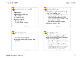 Nhập môn CNTT&TT 8 September 2013
Nguyễn Kim Khánh - ĐHBKHN 51
N2K-HUST
201
Một số chức năng chính của OS
n Khởi động
n Giao tiếp với người dùng
n Quản lý bộ nhớ
n Quản lý tệp (file)
n Quản lý nhiệm vụ
n Định dạng đĩa
n Quản lý an toàn máy tính
Nhập môn CNTT&TT 201
N2K-HUST
202
Khởi động (Booting)
n Là quá trình nạp hệ điều hành vào bộ
nhớ chính của máy tính:
n Chạy chương trình kiểm tra hệ thống khi
bật nguồn (POST – Power on self test)
n Copy các chương trình vào ra cơ bản
(Basic input/output system - BIOS) từ ROM
vào bộ nhớ chính (RAM)
n Nạp và chạy chương trình khởi động
n Cold boot và Warm boot
Nhập môn CNTT&TT 202
N2K-HUST
203
Giao diện người dùng
n Giao diện dòng lệnh (text)
n Giao diện đồ họa (GUI – Graphic User
Interface)
Nhập môn CNTT&TT 203
N2K-HUST
204
Quản lý bộ nhớ chính
n Phân chia và quản lý các vùng trong bộ nhớ
chính để chứa chương trình và dữ liệu.
n Trao đổi giữa bộ nhớ chính và bộ nhớ ngoài
n Các cách quản lý bộ nhớ:
n Phân vùng (Patitioning): chia bộ nhớ thành từng
vùng tách rời, mỗi vùng có thể chứa chương trình
hoặc dữ liệu.
n Nền trước/nền sau (Foreground/Background):
Chương trình nằm ở nền trước có mức ưu tiên
cao hơn.
n Hàng đợi (Queues): Các chương trình được đợi ở
trên đĩa cứng trong hàng đợi. Hàng đợi là nơi
chứa tạm thời chương trình hoặc dữ liệu.
Nhập môn CNTT&TT 204
 