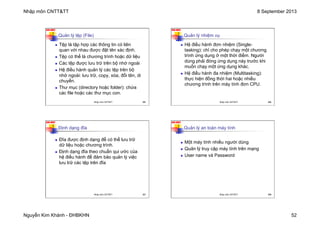 Nhập môn CNTT&TT 8 September 2013
Nguyễn Kim Khánh - ĐHBKHN 52
N2K-HUST
205
Quản lý tệp (File)
n Tệp là tập hợp các thông tin có liên
quan với nhau được đặt tên xác định.
n Tệp có thể là chương trình hoặc dữ liệu
n Các tệp được lưu trữ trên bộ nhớ ngoài
n Hệ điều hành quản lý các tệp trên bộ
nhớ ngoài: lưu trữ, copy, xóa, đổi tên, di
chuyển.
n Thư mục (directory hoặc folder): chứa
các file hoặc các thư mục con.
Nhập môn CNTT&TT 205
N2K-HUST
206
Quản lý nhiệm vụ
n Hệ điều hành đơn nhiệm (Single-
tasking): chỉ cho phép chạy một chương
trình ứng dụng ở một thời điểm. Người
dùng phải đóng ứng dụng này trước khi
muốn chạy một ứng dụng khác.
n Hệ điều hành đa nhiệm (Multitasking):
thực hiện đồng thời hai hoặc nhiều
chương trình trên máy tính đơn CPU.
Nhập môn CNTT&TT 206
N2K-HUST
207
Định dạng đĩa
n Đĩa được định dạng để có thể lưu trữ
dữ liệu hoặc chương trình.
n Định dạng đĩa theo chuẩn qui ước của
hệ điều hành để đảm bảo quản lý việc
lưu trữ các tệp trên đĩa
Nhập môn CNTT&TT 207
N2K-HUST
208
Quản lý an toàn máy tính
n Một máy tính nhiều người dùng
n Quản lý truy cập máy tính trên mạng
n User name và Password
Nhập môn CNTT&TT 208
 