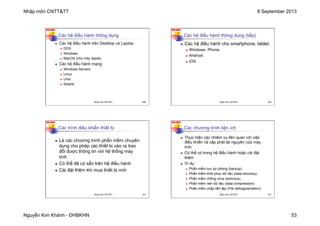 Nhập môn CNTT&TT 8 September 2013
Nguyễn Kim Khánh - ĐHBKHN 53
N2K-HUST
209
Các hệ điều hành thông dụng
n Các hệ điều hành trên Desktop và Laptop:
n DOS
n Windows
n MacOS (cho máy Apple)
n Các hệ điều hành mạng:
n Windows Servers
n Linux
n Unix
n Solaris
Nhập môn CNTT&TT 209
N2K-HUST
210
Các hệ điều hành thông dụng (tiếp)
n Các hệ điều hành cho smartphone, tablet:
n Windows Phone
n Android
n iOS
Nhập môn CNTT&TT 210
N2K-HUST
211
Các trình điều khiển thiết bị
n Là các chương trình phần mềm chuyên
dụng cho phép các thiết bị vào ra trao
đổi được thông tin với hệ thống máy
tính.
n Có thể đã có sẵn trên hệ điều hành
n Cài đặt thêm khi mua thiết bị mới
Nhập môn CNTT&TT 211
N2K-HUST
212
Các chương trình tiện ích
n Thực hiện các nhiệm vụ liên quan với việc
điều khiển và cấp phát tài nguyên của máy
tính.
n Có thể có trong hệ điều hành hoặc cài đặt
thêm
n Ví dụ:
n Phần mềm lưu dự phòng (backup)
n Phần mềm khôi phục dữ liệu (data recovery)
n Phần mềm chống virus (antivirus)
n Phần mềm nén dữ liệu (data compression)
n Phần mềm chắp liền tệp (File defragmentation)
Nhập môn CNTT&TT 212
 