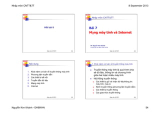 Nhập môn CNTT&TT 8 September 2013
Nguyễn Kim Khánh - ĐHBKHN 54
N2K-HUST
213
Hết bài 6
Nhập môn CNTT&TT 213
N2K-HUST
214
Nhập môn CNTT&TT
Bài 7
Mạng máy tính và Internet
TS. Nguyễn Kim Khánh
Trường Đại học Bách khoa Hà Nội
Nhập môn CNTT&TT 214
N2K-HUST
215
Nội dung
1. Khái niệm cơ bản về truyền thông máy tính
2. Phương tiện truyền dẫn
3. Các thiết bị kết nối
4. Truyền dẫn dữ liệu
5. Mạng máy tính
6. Internet
Nhập môn CNTT&TT 215
N2K-HUST
216
n Truyền thông máy tính là quá trình chia
sẻ dữ liệu, thông tin và chương trình
giữa hai hoặc nhiều máy tính.
n Hệ thống truyền thông:
n Các thiết bị gửi và nhận dữ liệu/thông tin:
máy tính, máy in.
n Kênh truyền thông (phương tiện truyền dẫn)
n Các thiết bị truyền thông
n Các giao thức truyền thông
1. Khái niệm cơ bản về truyền thông máy tính
Nhập môn CNTT&TT 216
 