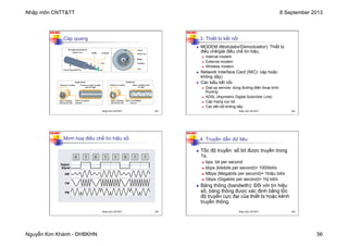 Nhập môn CNTT&TT 8 September 2013
Nguyễn Kim Khánh - ĐHBKHN 56
N2K-HUST
221
Cáp quang
Nhập môn CNTT&TT 221
N2K-HUST
222
3. Thiết bị kết nối
n MODEM (Modulator/Demodulator): Thiết bị
điều chế/giải điều chế tín hiệu.
n Internal modem
n External modem
n Wireless modem
n Network Interface Card (NIC): cáp hoặc
không dây)
n Các kiểu kết nối:
n Dial-up service: dùng đường điện thoại bình
thường
n ADSL (Asymetric Digital Subcriber Line)
n Cáp mạng cục bộ
n Các kết nối không dây
Nhập môn CNTT&TT 222
N2K-HUST
223
Minh hoạ điều chế tín hiệu số
Nhập môn CNTT&TT 223
N2K-HUST
224
4. Truyền dẫn dữ liệu
n Tốc độ truyền: số bit được truyền trong
1s.
n bps: bit per second
n kbps (kilobits per second)= 1000bit/s
n Mbps (Megabits per second)= 1triệu bit/s
n Gbps (Gigabits per second)= 1tỷ bit/s
n Băng thông (bandwith): Đối với tín hiệu
số, băng thông được xác định bằng tốc
độ truyền cực đại của thiết bị hoặc kênh
truyền thông.
Nhập môn CNTT&TT 224
 