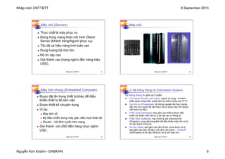 Nhập môn CNTT&TT 8 September 2013
Nguyễn Kim Khánh - ĐHBKHN 6
N2K-HUST
n Thực chất là máy phục vụ
n Dùng trong mạng theo mô hình Client/
Server (Khách hàng/Người phục vụ)
n Tốc độ và hiệu năng tính toán cao
n Dung lượng bộ nhớ lớn
n Độ tin cậy cao
n Giá thành cao (hàng nghìn đến hàng triệu
USD).
Máy chủ (Servers)
Nhập môn CNTT&TT 21
N2K-HUST
Máy chủ
Nhập môn CNTT&TT 22
N2K-HUST
n Được đặt ẩn trong thiết bị khác để điều
khiển thiết bị đó làm việc
n Được thiết kế chuyên dụng
n Ví dụ:
n Máy ảnh số
n Bộ điều khiển trong máy giặt, điều hoà nhiệt độ
n Router – bộ định tuyến trên mạng
n Giá thành: vài USD đến hàng chục nghìn
USD.
Máy tính nhúng (Embedded Computer)
Nhập môn CNTT&TT 23
N2K-HUST
3. Hệ thống thông tin (Information System)
Hệ thống thông tin gồm có 5 phần:
n Con người (People, end users): người sử dụng - là thành
phần quan trọng nhất, quyết định sự thành công của HTTT.
n Các thủ tục (Procedures): là những nguyên tắc hay hướng
dẫn cho con người để vận hành và sử dụng máy tính (được
viết thành tài liệu).
n Phần cứng (Hardware): Bao gồm các thiết bị được điều
khiển bởi phần mềm để xử lý dữ liệu tạo ra thông tin.
n Phần mềm (Software): hay chính là các chương trình
(Program), cung cấp từng lệnh để điều khiển máy tính xử lý
dữ liệu thành thông tin.
n Dữ liệu (Data): bao gồm các yếu tố thô, chưa được xử lý,
bao gồm văn bản, số liệu, hình ảnh, âm thanh... Thông tin
(Information) là dữ liệu đã được xử lý bởi máy tính.
Nhập môn CNTT&TT 24
 