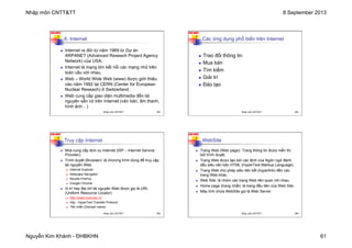 Nhập môn CNTT&TT 8 September 2013
Nguyễn Kim Khánh - ĐHBKHN 61
N2K-HUST
241
6. Internet
n Internet ra đời từ năm 1969 từ Dự án
ARPANET (Advanced Reseach Project Agency
Network) của USA.
n Internet là mạng lớn kết nối các mạng nhỏ trên
toàn cầu với nhau.
n Web – World Wide Web (www) được giới thiệu
vào năm 1992 tại CERN (Center for European
Nuclear Reseach) ở Switzerland.
n Web cung cấp giao diện multimedia đến tài
nguyên sẵn có trên Internet (văn bản, âm thanh,
hình ảnh…)
Nhập môn CNTT&TT 241
N2K-HUST
242
Các ứng dụng phổ biến trên Internet
n Trao đổi thông tin
n Mua bán
n Tìm kiếm
n Giải trí
n Đào tạo
Nhập môn CNTT&TT 242
N2K-HUST
243
Truy cập Internet
n Nhà cung cấp dịch vụ Internet (ISP – Internet Service
Provider).
n Trình duyệt (Browser): là chương trình dùng để truy cập
tài nguyên Web.
n Internet Explorer
n Netscape Navigator
n Mozilla FireFox
n Google Chrome
n Vị trí hay địa chỉ tài nguyên Web được gọi là URL
(Uniform Resource Locator)
n http://www.hust.edu.vn
n http - HyperText Transfer Protocol
n Tên miền (Domain name)
Nhập môn CNTT&TT 243
N2K-HUST
244
WebSite
n Trang Web (Web page): Trang thông tin được hiển thị
bởi trình duyệt.
n Trang Web được tạo bởi các lệnh của Ngôn ngữ đánh
dấu siêu văn bản HTML (HyperText Markup Language).
n Trang Web cho phép siêu liên kết (hyperlink) đến các
trang Web khác.
n Web Site: là nhóm các trang Web liên quan với nhau.
n Home page (trang nhất): là trang đầu tiên của Web Site.
n Máy tính chứa WebSite gọi là Web Server
Nhập môn CNTT&TT 244
 