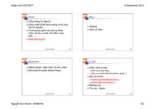 Nhập môn CNTT&TT 8 September 2013
Nguyễn Kim Khánh - ĐHBKHN 62
N2K-HUST
245
Portal
n Cổng thông tin điện tử
n Được thiết kế để định hướng và tổ chức
các tài nguyên
n Thường bao gồm các dịch vụ khác
nhau: tin tức, e-mail, tìm kiếm, mua
bán,…
n www.yahoo.com
Nhập môn CNTT&TT 245
N2K-HUST
246
Blog
n Weblog
n Web cá nhân
Nhập môn CNTT&TT 246
N2K-HUST
247
Multimedia
n Media player: nghe nhạc và xem video
n Microsoft Windows Media Player
Nhập môn CNTT&TT 247
N2K-HUST
248
E-mail
n Phần mềm e-mail
n Dịch vụ e-mail riêng
n Dịch vụ e-mail miễn phí (yahoo, gmail,..)
n Địa chỉ e-mail:
n khanh.nguyenkim@hust.edu.vn
n khanhnk@soict.hut.edu.vn
n Mailing List
n Thư rác - Spam
Nhập môn CNTT&TT 248
 