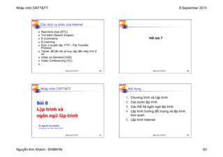Nhập môn CNTT&TT 8 September 2013
Nguyễn Kim Khánh - ĐHBKHN 63
N2K-HUST
249
Các dịch vụ khác của Internet
n Real-time chat (RTC)
n Tìm kiếm (Search Engine)
n E-Commerce
n E-Learning
n Dịch vị truyền tệp: FTP – File Transfer
Protocol
n Telnet: để kết nối và truy cập đến máy tính ở
xa
n Video on Demand (VoD)
n Video Conferencing (VC)
n …
Nhập môn CNTT&TT 249
N2K-HUST
250
Hết bài 7
Nhập môn CNTT&TT 250
N2K-HUST
251
Nhập môn CNTT&TT
Bài 8
Lập trình và
ngôn ngữ lập trình
TS. Nguyễn Kim Khánh
Trường Đại học Bách khoa Hà Nội
Nhập môn CNTT&TT 251
N2K-HUST
252
Nội dung
1. Chương trình và Lập trình
2. Các bước lập trình
3. Các thế hệ ngôn ngữ lập trình
4. Lập trình hướng đối tượng và lập trình
trực quan
5. Lập trình Internet
Nhập môn CNTT&TT 252
 