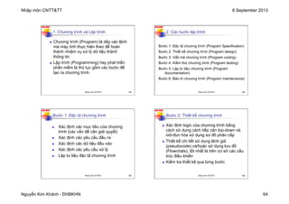 Nhập môn CNTT&TT 8 September 2013
Nguyễn Kim Khánh - ĐHBKHN 64
N2K-HUST
253
1. Chương trình và Lập trình
n Chương trình (Program) là dãy các lệnh
mà máy tính thực hiện theo để hoàn
thành nhiệm vụ xử lý dữ liệu thành
thông tin.
n Lập trình (Programming) hay phát triển
phần mềm là thủ tục gồm các bước để
tạo ra chương trình.
Nhập môn CNTT&TT 253
N2K-HUST
254
Bước 1: Đặc tả chương trình (Program Specification)
Bước 2: Thiết kế chương trình (Program design)
Bước 3: Viết mã chương trình (Program coding)
Bước 4: Kiểm thử chương trình (Program testing)
Bước 5: Lập tư liệu chương trình (Program
documentation)
Bước 6: Bảo trì chương trình (Program maintenance)
2. Các bước lập trình
Nhập môn CNTT&TT 254
N2K-HUST
255
n Xác định các mục tiêu của chương
trình (các vấn đề cần giải quyết)
n Xác định các yêu cầu đầu ra
n Xác định các dữ liệu đầu vào
n Xác định các yêu cầu xử lý
n Lập tư liệu đặc tả chương trình
Bước 1. Đặc tả chương trình
Nhập môn CNTT&TT 255
N2K-HUST
256
Bước 2: Thiết kế chương trình
n Xác định logic của chương trình bằng
cách sử dụng cách tiếp cận top-down và
mô-đun hóa sử dụng sơ đồ phân cấp
n Thiết kế chi tiết sử dụng lệnh giả
(pseudocode) và/hoặc sử dụng lưu đồ
(Flowchats), tốt nhất là trên cơ sở các cấu
trúc điều khiển
n Kiểm tra thiết kế qua từng bước
Nhập môn CNTT&TT 256
 