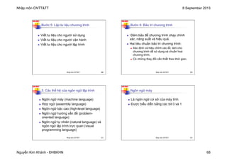 Nhập môn CNTT&TT 8 September 2013
Nguyễn Kim Khánh - ĐHBKHN 68
N2K-HUST
269
Bước 5: Lập tư liệu chương trình
n Viết tư liệu cho người sử dụng
n Viết tư liệu cho người vận hành
n Viết tư liệu cho người lập trình
Nhập môn CNTT&TT 269
N2K-HUST
270
Bước 6: Bảo trì chương trình
n Đảm bảo để chương trình chạy chính
xác, năng suất và hiệu quả.
n Hai tiêu chuẩn bảo trì chương trình:
n Xác định và hiệu chỉnh các lỗi, làm cho
chương trình dễ sử dụng và chuẩn hoá
chương trình.
n Có những thay đổi cần thiết theo thời gian.
Nhập môn CNTT&TT 270
N2K-HUST
271
3. Các thế hệ của ngôn ngữ lập trình
n Ngôn ngữ máy (machine language)
n Hợp ngữ (assembly language)
n Ngôn ngữ bậc cao (high-level language)
n Ngôn ngữ hướng vấn đề (problem-
oriented language)
n Ngôn ngữ tự nhiên (natural language) và
ngôn ngữ lập trình trực quan (visual
programming language)
Nhập môn CNTT&TT 271
N2K-HUST
272
Ngôn ngữ máy
n Là ngôn ngữ cơ sở của máy tính
n Được biểu diễn bằng các bit 0 và 1
Nhập môn CNTT&TT 272
 