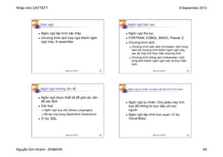 Nhập môn CNTT&TT 8 September 2013
Nguyễn Kim Khánh - ĐHBKHN 69
N2K-HUST
273
Hợp ngữ
n Ngôn ngữ lập trình bậc thấp
n Chương trình dịch hợp ngữ thành ngôn
ngữ máy à assembler
Nhập môn CNTT&TT 273
N2K-HUST
274
Ngôn ngữ bậc cao
n Ngôn ngữ thủ tục
n FORTRAN, COBOL, BASIC, Pascal, C
n Chương trình dịch:
n Chương trình biên dịch (Compiler): dịch xong
toàn bộ chương trình thành ngôn ngữ máy,
sau đó máy tính thực hiện chương trình.
n Chương trình thông dịch (Interpreter): dịch
từng lệnh thành ngôn ngữ máy và thực hiện
luôn.
Nhập môn CNTT&TT 274
N2K-HUST
275
Ngôn ngữ hướng vấn đề
n Ngôn ngữ được thiết kế để giải các vấn
đề xác định
n Các loại:
n Ngôn ngữ truy vấn (Query Languages)
n Bộ tạo ứng dụng (Application Generators)
n Ví dụ: SQL
Nhập môn CNTT&TT 275
N2K-HUST
276
Ngôn ngữ tự nhiên và ngôn ngữ lập trình trực quan
n Ngôn ngữ tự nhiên: Cho phép máy tính
trao đổi thông tin trực tiếp với con
người.
n Ngôn ngữ lập trình trực quan: Ví dụ:
Visual Basic
Nhập môn CNTT&TT 276
 