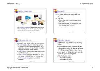 Nhập môn CNTT&TT 8 September 2013
Nguyễn Kim Khánh - ĐHBKHN 7
N2K-HUST
Hệ thống thông tin (tiếp)
Kết nối mạng (Connectivity) là thành phần thêm của hệ
thống thông tin ngày nay. Kết nối mạng cho phép các
máy tính kết nối với nhau và chia sẻ thông tin.
Nhập môn CNTT&TT 25
N2K-HUST
Con người
n Là thành phần quan trọng nhất của
HTTT.
n Yêu cầu:
n Thành thạo máy tính: kỹ năng sử dụng
máy tính.
n Hiểu biết máy tính: có kiến thức về máy
tính và công nghệ thông tin.
Nhập môn CNTT&TT 26
N2K-HUST
Phần cứng máy tính
n Bao gồm toàn bộ các thiết bị tạo nên máy tính
n Đơn vị hệ thống (System Unit): Hộp vỏ máy
(Chassis), Bo mạch chính (Mainboard), Bộ vi
xử lý (Microprocessor), Bộ nhớ (Memory), Các
card vào-ra, Nguồn (Power Supply).
n Thiết bị vào/ra (Input/Output): Bàn phím, chuột,
màn hình, máy in …
n Thiết bị lưu trữ (Storage): đĩa mềm, đĩa cứng,
đĩa quang, ổ nhớ bán dẫn, thẻ nhớ bán dẫn.
n Thiết bị truyền thông (Communication):
MODEM…
Nhập môn CNTT&TT 27
N2K-HUST
Phần mềm máy tính
n Phần mềm hay chính là các chương
trình.
n Chương trình là dãy các lệnh để yêu
cầu máy tính xử lý dữ liệu tạo ra thông
tin về dạng người dùng mong muốn.
n Con người sử dụng các ngôn ngữ lập
trình để tạo ra chương trình
n Các loại phần mềm:
n Phần mềm hệ thống
n Phần mềm ứng dụng
Nhập môn CNTT&TT 28
 