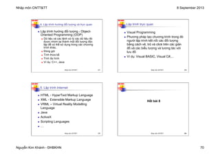 Nhập môn CNTT&TT 8 September 2013
Nguyễn Kim Khánh - ĐHBKHN 70
N2K-HUST
277
4. Lập trình hướng đối tượng và trực quan
n Lập trình hướng đối tượng - Object-
Oriented Programming (OOP)
n Dữ liệu và các lệnh xử lý các dữ liệu đó
được nhóm lại thành một đối tượng độc
lập để có thể sử dụng trong các chương
trình khác.
n Đóng gói
n Tính thừa kế
n Tính đa hình
n Ví dụ: C++, Java
Nhập môn CNTT&TT 277
N2K-HUST
278
Lập trình trực quan
n Visual Programming
n Phương pháp tạo chương trình trong đó
người lập trình kết nối các đối tượng
bằng cách vẽ, trỏ và click trên các giản
đồ và các biểu tượng và tương tác với
lưu đồ
n Ví dụ: Visual BASIC, Visual C#,...
Nhập môn CNTT&TT 278
N2K-HUST
279
5. Lập trình Internet
n HTML - HyperText Markup Language
n XML - Extensible Markup Language
n VRML – Virtual Reality Modelling
Language
n Java
n ActiveX
n Scripting Languages
n …
Nhập môn CNTT&TT 279
N2K-HUST
280
Hết bài 8
Nhập môn CNTT&TT 280
 