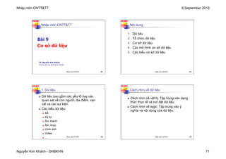 Nhập môn CNTT&TT 8 September 2013
Nguyễn Kim Khánh - ĐHBKHN 71
N2K-HUST
281
Nhập môn CNTT&TT
Bài 9
Cơ sở dữ liệu
TS. Nguyễn Kim Khánh
Trường Đại học Bách khoa Hà Nội
Nhập môn CNTT&TT 281
N2K-HUST
282
Nội dung
1. Dữ liệu
2. Tổ chức dữ liệu
3. Cơ sở dữ liệu
4. Các mô hình cơ sở dữ liệu
5. Các kiểu cơ sở dữ liệu
Nhập môn CNTT&TT 282
N2K-HUST
1. Dữ liệu
n Dữ liệu bao gồm các yếu tố hay các
quan sát về con người, địa điểm, vạn
vật và các sự kiện.
n Các kiểu dữ liệu:
n Số
n Ký tự
n Âm thanh
n Âm nhạc
n Hình ảnh
n Video
n … 283
Nhập môn CNTT&TT 283
N2K-HUST
Cách nhìn về dữ liệu
n Cách nhìn về vật lý: Tập trung vào dạng
thức thực tế và nơi đặt dữ liệu.
n Cách nhìn về logic: Tập trung vào ý
nghĩa và nội dung của dữ liệu.
284
Nhập môn CNTT&TT 284
 