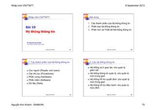 Nhập môn CNTT&TT 8 September 2013
Nguyễn Kim Khánh - ĐHBKHN 75
N2K-HUST
297
Nhập môn CNTT&TT
Bài 10
Hệ thống thông tin
TS. Nguyễn Kim Khánh
Trường Đại học Bách khoa Hà Nội
Nhập môn CNTT&TT 297
N2K-HUST
298
Nội dung
1. Các thành phần của hệ thống thông tin
2. Phân loại hệ thống thông tin
3. Phân tích và Thiết kế Hệ thống thông tin
Nhập môn CNTT&TT 298
N2K-HUST
299
1. Các thành phần của hệ thống thông tin
n Con người (People, end users)
n Các thủ tục (Procedures)
n Phần cứng (Hardware)
n Phần mềm (Software)
n Dữ liệu (Data)
Nhập môn CNTT&TT 299
N2K-HUST
300
2. Các hệ thống thông tin
n Hệ thống xử lí giao tác: cho quản lý
giám sát
n Hệ thống thông tin quản lý: cho quản lý
mức trung gian
n Hệ thống hỗ trợ quyết định: cho quản lý
mức trung gian
n Hệ thống hỗ trợ điều hành: cho quản lý
mức đỉnh
Nhập môn CNTT&TT 300
 