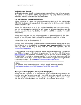 Nh p môn H qu n tr c s d li u DB2 9
Ai nên c cu n sách này?
Quy n sách này giành cho b t k) ai ang làm vi c ho c mu n làm vi c v i c s d li u,
nh qu n tr h c s d li u (DBAs), ng i phát tri n ng d ng, nhà t v n, ki n trúc
ph n m m, giám c s n ph"m, giáo viên và sinh viên.
C$u trúc c a quy n sách này nh th nào?
Ph n I, T ng quan và Cài t, gi i thích n b n DB2 Express-C là gì, gi i thi u h' s n
ph"m DB2 và các ch c n ng, giúp * cài t và t o m i c s d li u, và khám phá các
công c s+n có c a DB2.
Ph n II, H'c DB2: Qu n tr c s d li u, c thi t k b n làm quen v i môi tr ng,
ki n trúc, k t n i t, xa, các i t ng d li u, chuy n d li u (nh p và xu t d li u), an
toàn, sao l u và khôi ph c, truy c p ng th i và khóa c a DB2, và các công vi c b o trì
thông th ng.
Ph n III, H'c DB2: Phát tri n ng d ng, bao g m th t c, hàm do ng i dùng nh ngh a,
các b-y s ki n, SQL/XML, XQuery, phát tri n ng d ng b&ng Java, PHP và Ruby.
Ph l c có các thông tin c n thi t v s a l.i.
Bài t p ây là bài t p nhanh, có h u h t các ch ng, t t c các t p c n thi t th c
hi n bài t p này có th tìm th y t p nén expressc_book_quicklabs.zip 9.5 i kèm theo
sách này, ho c s/ tìm th y trang web c a IBM DB2 Express-C, a ch!
www.ibm.com/db2/express
Tài li u c a cu n sách c0ng c s d ng làm bài gi ng c a ch ng trình “DB2 v i $ i
h'c” (DB2 on Campus), và r t sát v i b ng video các trình bày có th th y trang web
www.channelDB2.com/oncampus . Cu n sách này c0ng giúp b n chu"n b cho bài ki m
tra c a ch ng trình “DB2 on Campus”, bài ki m tra này cung c p ch ng trình y
c a nó v i bài h'c v i 16 gi trên l p. B n có th xem thêm thông tin v ch ng trình này
trang DB2 Express-C, a ch! www.ibm.com/db2/express/students.html.
M t quy n sách do c ng ng làm và giành cho c ng ng
$ i ng0 làm DB2 Express-C ã có sáng ki n làm quy n sách này cung c p mi n phí
cho c ng ng. N u b n mu n óng góp ý ki n, óng góp nh ng n i dung m i nâng
cao n i dung hi n t i ho c d ch cu n sách này sang ngôn ng khác, làm n g i k ho ch
th c hi n v a ch! db2x@ca.ibm.com v i tiêu “DB2 Express-C book changes.”
Chú ý:
$ bi t thêm thông tin v ch ng trình “DB2 on Campus”, xem video a ch!
http://www.channeldb2.com/video/video/show?id=807741:Video:3902.
 