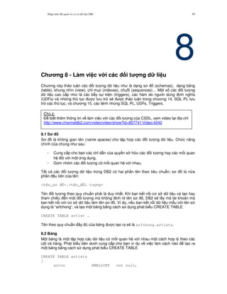 Nh p môn H qu n tr c s d li u DB2 99
8Ch ng 8 - Làm vi c v i các i t ng d li u
Ch ng này th o lu n các i t ng d li u nh là d ng s (schemas), d ng b ng
(table), khung nhìn (view), ch! m c (indexes), chu.i (sequences)… M t s các i t ng
d li u cao c p nh là các b-y s ki n (triggers), các hàm do ng i dùng nh ngh a
(UDFs) và nh ng th t c c l u tr s/ c th o lu n trong ch ng 14, SQL PL l u
tr các th t c, và ch ng 15, các l nh nhúng SQL PL, UDFs, Triggers.
8.1 S
S là không gian tên (name spaces) cho t p h p các i t ng d li u. Ch c n ng
chính c a chúng nh sau:
- Cung c p cho b n các ch! d-n c a quy n s h u các i t ng hay các m i quan
h i v i m t ng d ng.
- Gom nhóm các i t ng có m i quan h v i nhau.
T t c các i t ng d li u trong DB2 có hai ph n tên theo tiêu chu"n; s là n a
ph n u tiên c a tên:
<tên_s >.<tên_ i t ng>
Tên i t ng theo quy chu"n ph i là duy nh t. Khi b n k t n i c s d li u và t o hay
tham chi u n m t i t ng mà không nh rõ tên s , DB2 s/ l y mã tài kho n mà
b n k t n i v i c s d li u làm tên s . Ví d , n u b n k t n i d li u m-u v i tên s
d ng là “arfchong”, và t o m t b ng b&ng cách s d ng phát bi u CREATE TABLE
CREATE TABLE artist …
Tên theo quy chu"n y c a b ng c t o ra s/ là arfchong.artists.
8.2 B ng
M t b ng là m t t p h p các d li u có m i quan h v i nhau m t cách h p lý theo các
c t và hàng. Phát bi u bên d i cung c p cho b n ví d v vi c làm cách nào t o ra
m t b ng b&ng cách s d ng phát bi u CREATE TABLE
CREATE TABLE artists
{
artno SMALLINT not null,
Chú ý:
$ bi t thêm thông tin v làm vi c v i các i t ng c a CSDL, xem video t i a ch!
http://www.channeldb2.com/video/video/show?id=807741:Video:4242
 