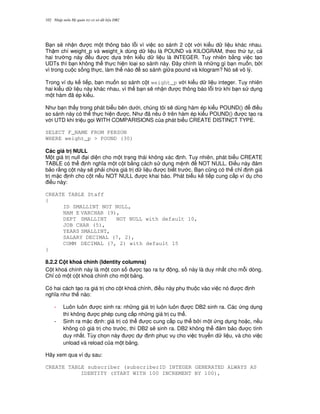 Nh p môn H qu n tr c s d li u DB2102
B n s/ nh n c m t thông báo l.i vì vi c so sánh 2 c t v i ki u d li u khác nhau.
Th m chí weight_p và weight_k dùng d li u là POUND và KILOGRAM, theo th t , c
hai tr ng này u c d a trên ki u d li u là INTEGER. Tuy nhiên b&ng vi c t o
UDTs thì b n không th th c hi n lo i so sánh này. $ây chính là nh ng gì b n mu n, b i
vì trong cu c s ng th c, làm th nào so sánh gi a pound và kilogram? Nó s/ vô lý.
Trong ví d k ti p, b n mu n so sánh c t weight_p v i ki u d li u integer. Tuy nhiên
hai ki u d li u này khác nhau, vì th b n s/ nh n c thông báo l.i tr, khi b n s d ng
m t hàm ã ép ki u.
Nh b n th y trong phát bi u bên d i, chúng tôi s/ dùng hàm ép ki u POUND() i u
so sánh này có th th c hi n c. Nh ã nêu trên hàm ép ki u POUND() c t o ra
v i UTD khi tri u g'i WITH COMPARISIONS c a phát bi u CREATE DISTINCT TYPE.
SELECT F_NAME FROM PERSON
WHERE weight_p > POUND (30)
Các giá tr NULL
M t giá tr null i di n cho m t tr ng thái không xác nh. Tuy nhiên, phát bi u CREATE
TABLE có th nh ngh a m t c t b&ng cách s d ng m nh NOT NULL. $i u này m
b o r&ng c t này s/ ph i ch a giá tr d li u c bi t tr c. B n c0ng có th ch! nh giá
tr m c nh cho c t n u NOT NULL c khai báo. Phát bi u k ti p cung c p ví d cho
i u này:
CREATE TABLE Staff
{
ID SMALLINT NOT NULL,
NAM E VARCHAR (9),
DEPT SMALLINT NOT NULL with default 10,
JOB CHAR (5),
YEARS SMALLINT,
SALARY DECIMAL (7, 2),
COMM DECIMAL (7, 2) with default 15
}
8.2.2 C t khoá chính (Identity columns)
C t khoá chính này là m t con s c t o ra t ng, s này là duy nh t cho m.i dòng.
Ch! có m t c t khoá chính cho m t b ng.
Có hai cách t o ra giá tr cho c t khoá chính, i u này ph thu c vào vi c nó c nh
ngh a nh th nào:
- Luôn luôn c sinh ra: nh ng giá tr luôn luôn c DB2 sinh ra. Các ng d ng
thì không c phép cung c p nh ng giá tr c th .
- Sinh ra m c nh: giá tr có th c cung c p c th b i m t ng d ng ho c, n u
không có giá tr cho tr c, thì DB2 s/ sinh ra. DB2 không th m b o c tính
duy nh t. Tùy ch'n này c d nh ph c v cho vi c truy n d li u, và cho vi c
unload và reload c a m t b ng.
Hãy xem qua ví d sau:
CREATE TABLE subscriber (subscriberID INTEGER GENERATED ALWAYS AS
IDENTITY (START WITH 100 INCREMENT BY 100),
 