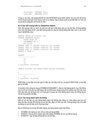 Nh p môn H qu n tr c s d li u DB2 103
firstname VARCHAR (50),
lastname VARCHAR (50))
Trong ví d này, c t subscriberID là m t INTEGER c nh ngh a nh là m t c t khoá
chính thu c lo i luôn luôn c sinh ra t ng. Giá tr c sinh ra s/ b%t u t, 100, và
nó s/ c t ng lên v i b c là 100.
8.2.3 Các i t ng tu n t! (Sequence object)
Các i t ng tu n t sinh ra m t con s duy nh t d a vào c s d li u. Không gi ng
nh các c t khóa chính, các i t ng tu n t này là nh ng b ng c l p, xem ví d minh
h'a phát bi u sau:
CREATE TABLE t1 (salary int)
CREATE SEQUENCE myseq
START WITH 10
INCREMENT BY 1
NO CYCLE
INSERT INTO t1 VALUES (nextval for myseq)
INSERT INTO t1 VALUES (nextval for myseq)
INSERT INTO t1 VALUES (nextval for myseq)
SELECT * FROM t1
SALARY
-----------------
10
11
12
3 record(s) selected
SELECT prevval for myseq FROM sysibm.sysdummy1
1
-----------------
12
1 record(s) selected
PREVVAL cung c p cho b n giá tr hi n t i c a dãy tu n t , trong khi NEXTVAL cung c p
giá tr k ti p.
Ví d bên trên c0ng s d ng SYSIBM.SYSDUMMY1. ây là m t b ng danh m c h th ng
mà nó ch! có m t c t và m t hàng. Nó có th c dùng trong tình hu ng mà m t câu truy
v n yêu c u tr v d a trên ch! m t giá tr quay l i. Các b ng danh m c h th ng c
mô t trong ph n k ti p.
8.2.4. Các b ng danh sách h th ng
M.i c s d li u có các b ng danh sách h th ng c a riêng nó. Các b ng này l u tr
siêu d li u v các i t ng c s d li u. B n có th truy v n nh ng b ng này nh b t
k) b ng c s d li u bình th ng khác.
Ba s c s d ng nh n d ng các b ng danh sách h th ng:
• SYSIBM: các b ng c s , t i u hóa s d ng DB2
• SYSCAT: khung nhìn (view) d a trên b ng SYSIBM, t i u s d s d ng.
• SYSSTAT: các s li u th ng kê c s d li u
 