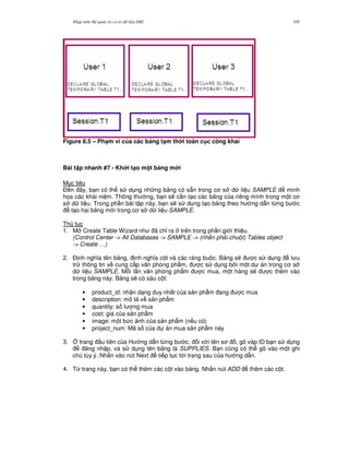 Nh p môn H qu n tr c s d li u DB2 105
Figure 8.5 – Ph(m vi c a các b ng t(m th i toàn c c công khai
Bài t p nhanh #7 - Kh i t(o m t b ng m i
M c tiêu
$ n ây, b n có th s d ng nh ng b ng có s+n trong c s d li u SAMPLE minh
h'a các khái ni m. Thông th ng, b n s/ c n t o các b ng c a riêng mình trong m t c
s d li u. Trong ph n bài t p này, b n s/ s d ng t o b ng theo h ng d-n t,ng b c
t o hai b ng m i trong c s d li u SAMPLE.
Th t c
1. M Create Table Wizard nh ã ch! ra trên trong ph n gi i thi u.
(Control Center -> All Databases -> SAMPLE -> (nh n ph i chu t) Tables object
-> Create …)
2. $ nh ngh a tên b ng, nh ngh a c t và các ràng bu c. B ng s/ c s d ng l u
tr thông tin v cung c p v n phòng ph"m, c s d ng b i m t d án trong c s
d li u SAMPLE. M.i l n v n phòng ph"m c mua, m t hàng s/ c thêm vào
trong b ng này. B ng s/ có sáu c t:
• product_id: nh n d ng duy nh t c a s n ph"m ang c mua
• description: mô t v s n ph"m
• quantity: s l ng mua
• cost: giá c a s n ph"m
• image: m t b c nh c a s n ph"m (n u có)
• project_num: Mã s c a d án mua s n ph"m này
3. 4 trang u tiên c a H ng d-n t,ng b c, i v i tên s , gõ vàp ID b n s d ng
ng nh p, và s d ng tên b ng là SUPPLIES. B n c0ng có th gõ vào m t ghi
chú tùy ý. Nh n vào nút Next ti p t c t i trang sau c a h ng d-n.
4. T, trang này, b n có th thêm các c t vào b ng. Nh n nút ADD thêm các c t.
 