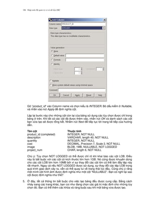 Nh p môn H qu n tr c s d li u DB2106
Gõ “product_id” vào Column name và ch'n ki u là INTEGER. B d u ki m Nullable,
và nh n vào nút Apply nh ngh a c t.
L p l i b c này cho nh ng c t còn l i c a b ng s d ng các tùy ch'n c ch! trong
b ng trên. Khi t t c các c t ã c thêm vào, nh n nút OK và danh sách các c t
b n v,a t o s/ c t ng k t. Nh m nút Next ti p t c t i trang k ti p c a h ng
d-n.
Tên c t Thu c tính
product_id (completed) INTEGER, NOT NULL
description VARCHAR, length 40, NOT NULL
quantity INTEGER, NOT NULL
cost DECIMAL, Precision 7, Scale 2, NOT NULL
image BLOB, 1MB, NULLABLE, NOT LOGGED
project_num CHAR, length 6, NOT NULL
Chú ý: Tùy ch'n NOT LOGGED có th c ch! rõ khi khai báo các c t LOB. $i u
này là b%t bu c v i các c t có kích th c l n h n 1GB. Nó c0ng c khuyên dùng
cho các c t LOB l n h n 10MB b i vì s thay i các c t l n có th làm y t p này
r t nhanh. Ngay c n u NOT LOGGED c s d ng, s thay i các t p LOB trong
quá trình giao d ch x y ra, v-n có th quay lui v trang thái lúc u. C0ng chú ý r&ng
m t mình c t hình nh c nh ngh a nh m t c t “NULLABLE”. B n có ngh t i sao
c t c nh ngh a nh th ?
5. 4 ây, t t c thông tin b%t bu c cho vi c t o b ng u c cung c p. B&ng cách
nh y sang các trang khác, b n coi nh ang ch'n các giá tr m c nh cho nh ng tùy
ch'n ó. B n có th thêm các khóa và ràng bu c sau khi m t b ng v,a c t o.
 