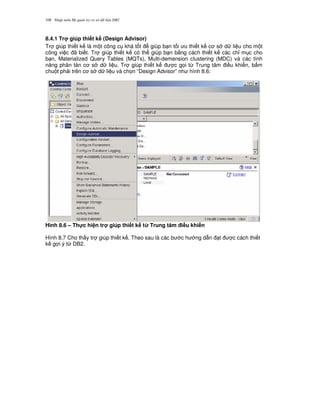 Nh p môn H qu n tr c s d li u DB2108
8.4.1 Tr giúp thi t k (Design Advisor)
Tr giúp thi t k là m t công c khá t t giúp b n t i u thi t k c s d li u cho m t
công vi c ã bi t. Tr giúp thi t k có th giúp b n b&ng cách thi t k các ch! m c cho
b n, Materialized Query Tables (MQTs), Multi-demension clustering (MDC) và các tính
n ng phân tán c s d li u. Tr giúp thi t k c g'i t, Trung tâm i u khi n, b m
chu t ph i trên c s d li u và ch'n “Design Advisor” nh hình 8.6:
Hình 8.6 – Th!c hi n tr giúp thi t k t' Trung tâm i#u khi n
Hình 8.7 Cho th y tr giúp thi t k . Theo sau là các b c h ng d-n t c cách thi t
k g i ý t, DB2.
 