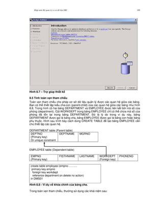 Nh p môn H qu n tr c s d li u DB2 109
Hình 8.7 – Tr giúp thi t k
8.5 Tính toàn v4n tham chi u
Toàn v7n tham chi u cho phép c s d li u qu n lý c các quan h gi a các b ng.
B n có th thi t l p ki u cha-con (parent-child) c a các quan h gi a các b ng nh hình
8.8. Trong hình có hai b ng DEPARTMENT và EMPLOYEE c liên k t b i mã s c a
phòng (department). C t WORKDEPT trong b ng EMPLOYEE ch! có th ch a mã s c a
phòng ã t n t i trong b ng DEPARTMENT. $ó là lý do trong ví d này, b ng
DEPARTMENT c g'i là b ng cha, b ng EMPLOYEE c g'i là b ng con ho c b ng
ph thu c. Hình sau trình bày cách dùng CREATE TABLE t o b ng EMPLOYEE c n
cho thi t l p các quan h .
DEPARTMENT table (Parent table)
DEPTNO
(Primary key)
Or unique constraint
DEPTNAME MGRNO
EMPLOYEE table (Dependent table)
create table employee (empno ………
primary key empno
foreign key workdept
reference department on delete no action)
in DMS01
Hình 8.8 - Ví d v# khóa chính c a b ng cha.
Trong toàn v7n tham chi u, th ng s d ng các khái ni m sau:
EMPNO
(Primary key)
FISTHNAME LASTNAME WORKDEPT
(Foreign key)
PHONENO
 