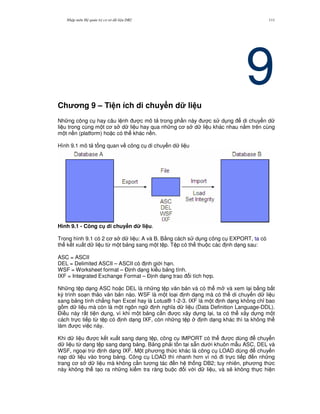 Nh p môn H qu n tr c s d li u DB2 111
9Ch ng 9 – Ti n ích di chuy n d li u
Nh ng công c hay câu l nh c mô t trong ph n này c s d ng di chuy n d
li u trong cùng m t c s d li u hay qua nh ng c s d li u khác nhau n&m trên cùng
m t n n (platform) ho c có th khác n n.
Hình 9.1 mô t t ng quan v công c di chuy n d li u
Hình 9.1 - Công c di chuy n d li u.
Trong hình 9.1 có 2 c s d li u: A và B. B&ng cách s d ng công c EXPORT, ta có
th k t xu t d li u t, m t b ng sang m t t p. T p có th thu c các nh d ng sau:
ASC = ASCII
DEL = Delimited ASCII – ASCII có nh gi i h n.
WSF = Worksheet format – $ nh d ng ki u b ng tính.
IXF = Integrated Exchange Format – $ nh d ng trao i tích h p.
Nh ng t p d ng ASC ho c DEL là nh ng t p v n b n và có th m và xem l i b&ng b t
k) trình so n th o v n b n nào. WSF là m t lo i nh d ng mà có th di chuy n d li u
sang b ng tính ch#ng h n Excel hay là Lotus® 1-2-3. IXF là m t nh d ng không ch! bao
g m d li u mà còn là m t ngôn ng nh ngh a d li u (Data Definition Language-DDL).
$i u này r t ti n d ng, vì khi m t b ng c n c xây d ng l i, ta có th xây d ng m t
cách tr c ti p t, t p có nh d ng IXF, còn nh ng t p nh d ng khác thì ta không th
làm c vi c này.
Khi d li u c k t xu t sang d ng t p, công c IMPORT có th c dùng chuy n
d li u t, d ng t p sang d ng b ng. B ng ph i t n t i s+n d i khuôn m-u ASC, DEL và
WSF, ngo i tr, nh d ng IXF. M t ph ng th c khác là công c LOAD dùng chuy n
n p d li u vào trong b ng. Công c LOAD thì nhanh h n vì nó i tr c ti p n nh ng
trang c s d li u mà không c n t ng tác n h th ng DB2; tuy nhiên, ph ng th c
này không th t o ra nh ng ki m tra ràng bu c i v i d li u, và s/ không th c hi n
 
