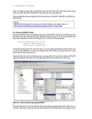 Nh p môn H qu n tr c s d li u DB2112
c các b-y s ki n (n u có). $ m b o m t cách kiên nh vi c n p d li u dùng
công c LOAD, l nh SET INTEGRITY th ng c s s ng theo sau.
Nh ng ph n ti p theo sau ây s/ mô t nh ng công c EXPORT, IMPORT và LOAD m t
cách chi ti t.
9.1 Công c EXPORT (xu$t)
Công c EXPORT c dùng trích d li u t, b ng thành m t t p nh ã c p tr c
ây. Bên d i ây, m t thao tác SQL SELECT c g'i th c thi. Ví d d i ây k t xu t
thành t p employee.ixf thu c nh d ng IXF có 10 dòng t, b ng employee.
EXPORT TO employee.ixf OF IXF
SELECT * FROM employee
FETCH FIRST 10 ROWS ONLY
Chúng tôi khuy n khích b n nên th ch y ví d trên. B ng employee là m t b ph n c a
c s d li u SAMPLE, vì th tr c h t b n nên k t n i n c s d li u này, nó ã
c t o ra trong ch ng tr c.
N u b n thích làm vi c v i nh ng công c có giao di n h'a (GUI), công c EXPORT
c0ng có th c th c hi nn t, Trung tâm i u khi n nh trong hình 9.2 bên d i.
Hình 9.2 - Hi n th h p tho(i b ng EXPORT
Nh ã th y trên hình, tr c h t b n ph i ch'n b ng employee b&ng cách nh n vào nó
m t l n, và k ó thì nh n chu t ph i trên b ng m m t b ng ch'n con (popup menu)
Chú ý:
$ bi t thêm thông tin v các công v di chuy n d li u, xem video t i a ch!
http://www.channeldb2.com/video/video/show?id=807741:Video:4262
 