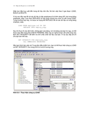 Nh p môn H qu n tr c s d li u DB2114
th p tr c ti p truy xu t n trang d li u trên a. Nó làm vi c theo 3 giai o n: LOAD,
BUILD và DELETE.
Ví d sau ây n p t t c các d li u t, t p employee.ixf có nh d ng IXF vào trong b ng
employee_copy. L a ch'n REPLACE là m t trong nh ng l a ch'n có s+n trong LOAD.
Trong tr ng h p này, nó c s d ng REPLACE t t c các d li u có trong b ng
employe_copy.
LOAD FROM employee.ixf OF IXF
REPLACE INTO employ_copy
Sau khi th c thi câu l nh trên, không gian c a b ng, n i mà b ng c a b n trú ng , có th
c a n tr ng thái CHECK PENDING. $i u này có ngh a là b n c n ph i ch y câu
l nh SET INTEGRITY ki m tra tính ch%c ch%n d li u c a b n. Ví d sau ây s/ ch!
cho b n làm th nào.
SET INTEGRITY FOR employee_copy
ALL IMMEDIATE UNCHECKED
N u b n thích làm vi c v i Trung tâm i u khi n h n, b n có th th c hi n công c LOAD
và SET INTEGRITY nh trong hình 9.4 và 9.5 t ng ng.
Hình 9.4 - Th!c hi n công c LOAD
 