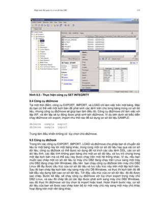 Nh p môn H qu n tr c s d li u DB2 115
Hình 9.5 - Th!c hi n công c SET INTEGRITY
9.4 Công c db2move
T i m t th i i m, công c EXPORT, IMPORT, và LOAD ch! làm vi c trên m t b ng. M c
dù b n có th vi t m t k ch b n phát sinh các l nh trên cho t,ng b ng trong c s d
li u, nh ng công c db2move s/ giúp b n làm i u ó. Công c db2move ch! làm vi c v i
t p IXF, và tên t p s/ t ng c phát sinh b i db2move. Ví d bên d i s/ bi u di n
ch y db2move v i export, import nh th nào s d ng c s d li u SAMPLE:
db2move sample export
db2move sample import
Trung tâm i u khi n không có tùy ch'n cho db2move.
9.5 Công c db2look
Trong khi các công c EXPORT, IMPORT, LOAD và db2move cho phép b n di chuy n d
li u t, m t b ng này t i m t b ng khác, trong cùng m t c s d li u hay qua vài c s
d li u, công c db2look có th c s d ng rút trích các câu l nh DDL, các c s
d li u t nh, các c tính không gian b ng cho m t c s d li u, và l u tr chúng trong
m t t p k ch b n mà có th sau này c ch y trên m t h th ng khác. Ví d , n u b n
mu n sao chép m t c s d li u t, máy ch DB2 ang ch y trên Linux sang m t máy
ch DB2 ang ch y trên Windows; u tiên b n ch y công c db2look trên máy ch DB2
Linux l y c c u trúc c a c s d li u và l u c u trúc này trên m t t p k ch b n.
Sau ó b n chép t p k ch b n này sang máy ch DB Windows, và th c thi k ch b n ó
b%t u xây d ng b n sao c s d li u. T i ây, c u trúc c a c s d li u ó ã c
sao chép. B c k ti p, s/ ch y công c db2move v i tùy ch'n export trong máy ch
DB2 Linux, và sau ó chép t t c các t p c phát sinh sang máy ch DB2 Windows,
sau ó th c thi db2move v i tùy ch'n là import ho c load. Hoàn thành b c này, c s
d li u c a b n s/ c sao chép toàn b t, m t máy ch này sang m t máy ch khác
ho t ng trên m t n n t ng khác.
 