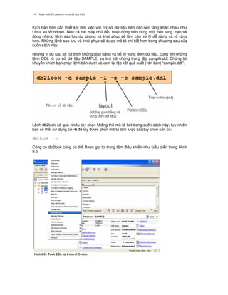 Nh p môn H qu n tr c s d li u DB2116
K ch b n trên c n thi t khi làm vi c v i c s d li u trên các n n t ng khác nhau nh
Linux và Windows. N u c hai máy ch u ho t ng trên cùng m t n n t ng, b n s/
dùng nh ng l nh sao l u d phòng và khôi ph c s/ làm cho x lý d dàng và rõ ràng
h n. Nh ng l nh sao l u và khôi ph c s/ c mô t chi ti t h n trong ch ng sau c a
cu n sách này.
Nh ng ví d sau s/ rút trích không gian b ng và b trí vùng m d li u, cùng v i nh ng
l nh DDL t, c s d li u SAMPLE, và l u tr chúng trong t p sample.ddl. Chúng tôi
khuy n khích b n ch y l nh bên d i và xem l i t p k t qu xu t (v n b n) “sample.ddl”.
L nh db2look có quá nhi u tùy ch'n không th mô t h t trong cu n sách này; tuy nhiên
b n có th s d ng c -h l y c ph n mô t tóm l c các tùy ch'n s+n có:
db2look -h
Công c db2look c0ng có th c g'i t, trung tâm i u khi n nh bi u di n trong Hình
9.6
 
